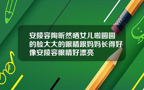 安陵容陶昕然晒女儿啦圆圆的脸大大的眼睛跟妈妈长得好像安陵容眼睛好漂亮