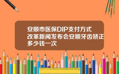 安顺市医保DIP支付方式改革新闻发布会安顺牙齿矫正多少钱一次