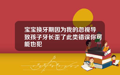宝宝换牙期因为我的忽视导致孩子牙长歪了此类错误你可能也犯