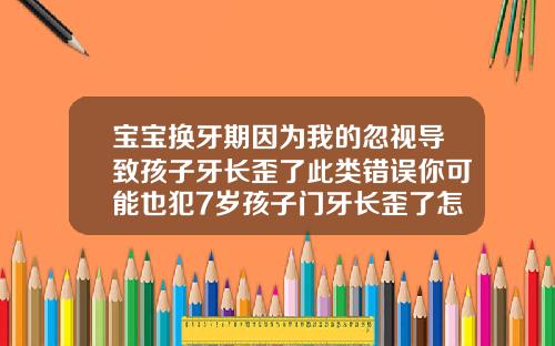 宝宝换牙期因为我的忽视导致孩子牙长歪了此类错误你可能也犯7岁孩子门牙长歪了怎么矫正
