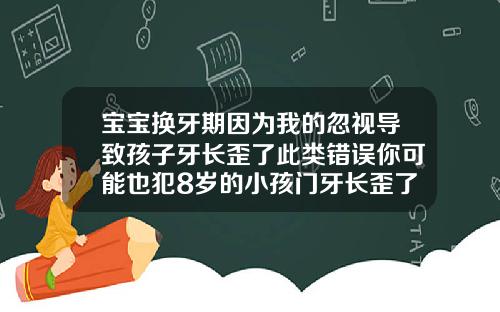 宝宝换牙期因为我的忽视导致孩子牙长歪了此类错误你可能也犯8岁的小孩门牙长歪了怎么整