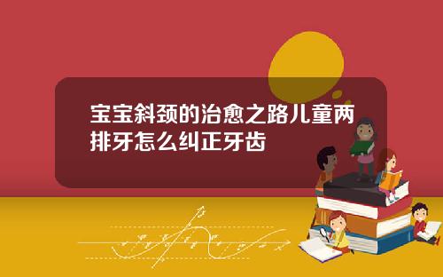 宝宝斜颈的治愈之路儿童两排牙怎么纠正牙齿