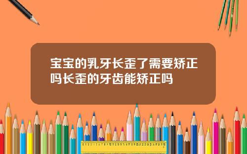 宝宝的乳牙长歪了需要矫正吗长歪的牙齿能矫正吗