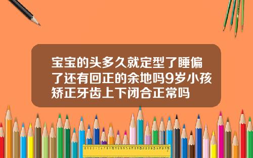 宝宝的头多久就定型了睡偏了还有回正的余地吗9岁小孩矫正牙齿上下闭合正常吗
