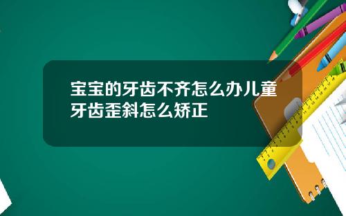 宝宝的牙齿不齐怎么办儿童牙齿歪斜怎么矫正