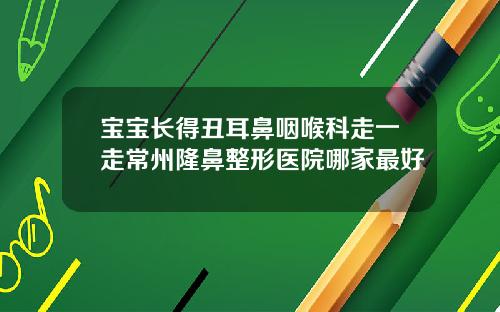 宝宝长得丑耳鼻咽喉科走一走常州隆鼻整形医院哪家最好