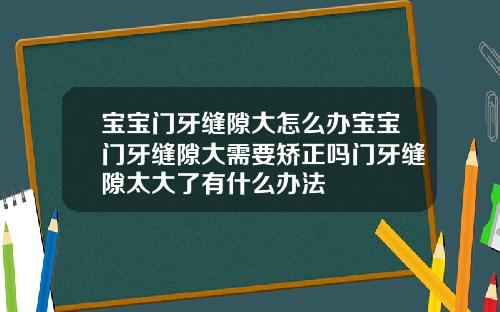 宝宝门牙缝隙大怎么办宝宝门牙缝隙大需要矫正吗门牙缝隙太大了有什么办法