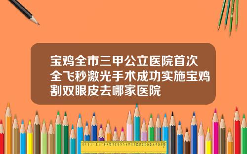 宝鸡全市三甲公立医院首次全飞秒激光手术成功实施宝鸡割双眼皮去哪家医院