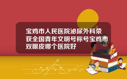 宝鸡市人民医院泌尿外科荣获全国青年文明号称号宝鸡市双眼皮哪个医院好