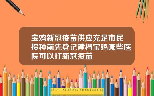 宝鸡新冠疫苗供应充足市民接种前先登记建档宝鸡哪些医院可以打新冠疫苗