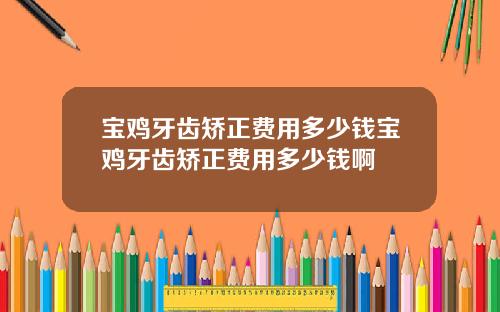 宝鸡牙齿矫正费用多少钱宝鸡牙齿矫正费用多少钱啊
