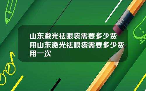 山东激光祛眼袋需要多少费用山东激光祛眼袋需要多少费用一次