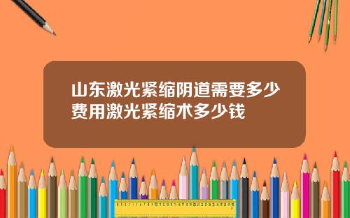 山东激光紧缩阴道需要多少费用激光紧缩术多少钱