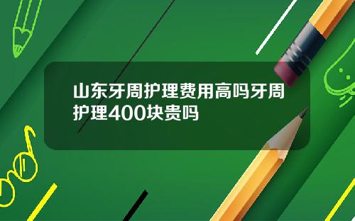 山东牙周护理费用高吗牙周护理400块贵吗