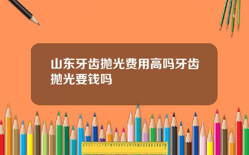 山东牙齿抛光费用高吗牙齿抛光要钱吗