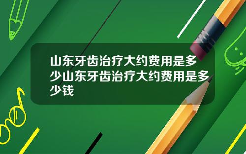 山东牙齿治疗大约费用是多少山东牙齿治疗大约费用是多少钱
