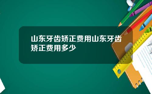 山东牙齿矫正费用山东牙齿矫正费用多少