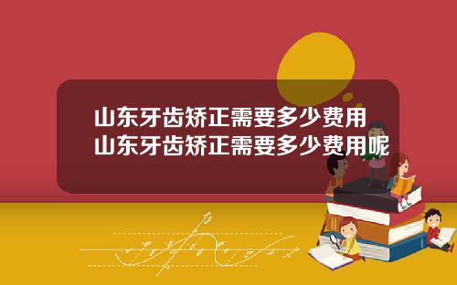 山东牙齿矫正需要多少费用山东牙齿矫正需要多少费用呢