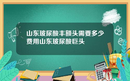 山东玻尿酸丰额头需要多少费用山东玻尿酸巨头