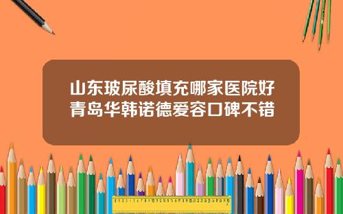 山东玻尿酸填充哪家医院好青岛华韩诺德爱容口碑不错