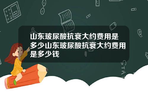 山东玻尿酸抗衰大约费用是多少山东玻尿酸抗衰大约费用是多少钱
