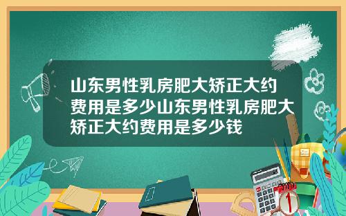 山东男性乳房肥大矫正大约费用是多少山东男性乳房肥大矫正大约费用是多少钱