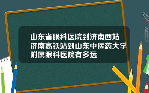 山东省眼科医院到济南西站济南高铁站到山东中医药大学附属眼科医院有多远