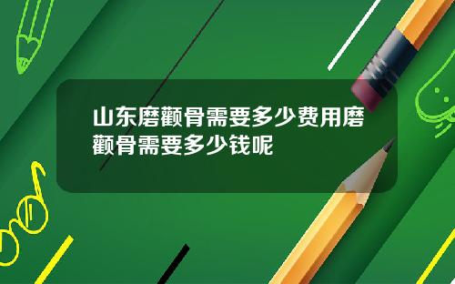 山东磨颧骨需要多少费用磨颧骨需要多少钱呢
