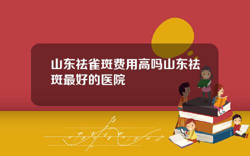山东祛雀斑费用高吗山东祛斑最好的医院
