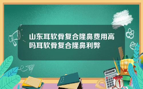 山东耳软骨复合隆鼻费用高吗耳软骨复合隆鼻利弊