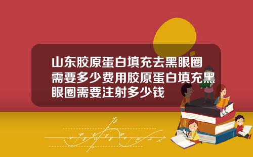 山东胶原蛋白填充去黑眼圈需要多少费用胶原蛋白填充黑眼圈需要注射多少钱