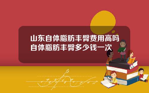 山东自体脂肪丰臀费用高吗自体脂肪丰臀多少钱一次