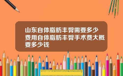 山东自体脂肪丰臀需要多少费用自体脂肪丰臀手术费大概要多少钱