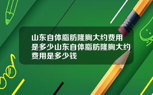 山东自体脂肪隆胸大约费用是多少山东自体脂肪隆胸大约费用是多少钱