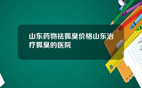 山东药物祛狐臭价格山东治疗狐臭的医院
