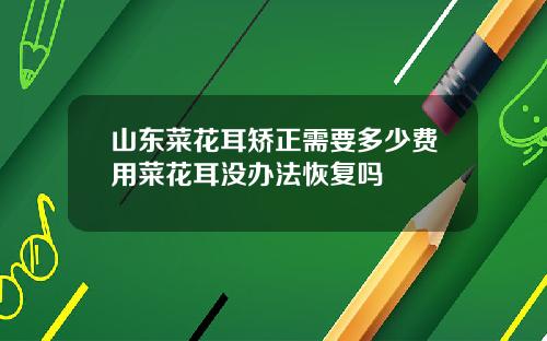 山东菜花耳矫正需要多少费用菜花耳没办法恢复吗