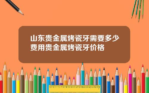 山东贵金属烤瓷牙需要多少费用贵金属烤瓷牙价格