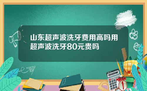 山东超声波洗牙费用高吗用超声波洗牙80元贵吗