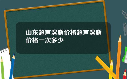 山东超声溶脂价格超声溶脂价格一次多少
