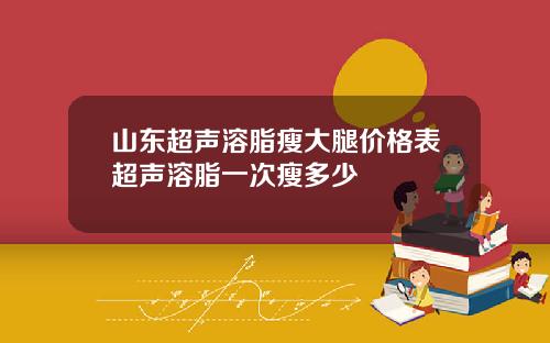 山东超声溶脂瘦大腿价格表超声溶脂一次瘦多少