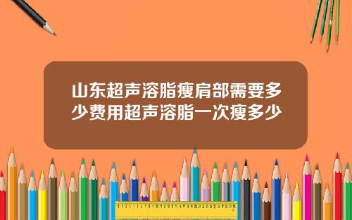 山东超声溶脂瘦肩部需要多少费用超声溶脂一次瘦多少