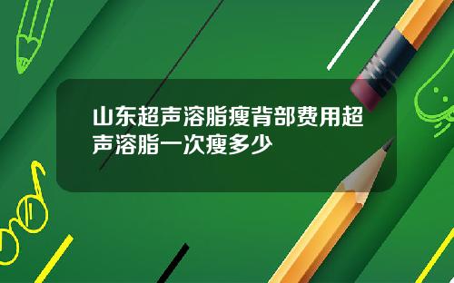 山东超声溶脂瘦背部费用超声溶脂一次瘦多少