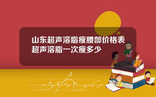 山东超声溶脂瘦腰部价格表超声溶脂一次瘦多少