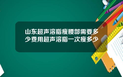 山东超声溶脂瘦腰部需要多少费用超声溶脂一次瘦多少