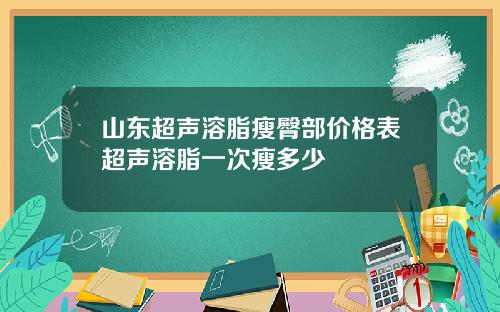 山东超声溶脂瘦臀部价格表超声溶脂一次瘦多少