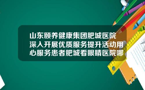 山东颐养健康集团肥城医院深入开展优质服务提升活动用心服务患者肥城看眼睛医院哪家好