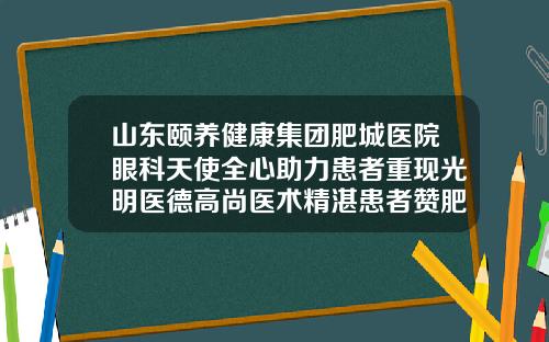 山东颐养健康集团肥城医院眼科天使全心助力患者重现光明医德高尚医术精湛患者赞肥城哪个医院眼科好
