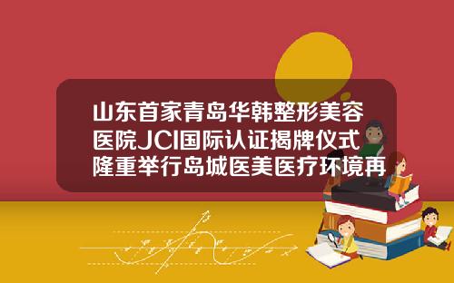 山东首家青岛华韩整形美容医院JCI国际认证揭牌仪式隆重举行岛城医美医疗环境再上新台阶长沙华美整形医院官网