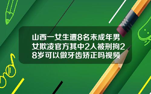山西一女生遭8名未成年男女欺凌官方其中2人被刑拘28岁可以做牙齿矫正吗视频