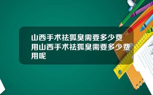山西手术祛狐臭需要多少费用山西手术祛狐臭需要多少费用呢